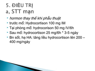  hormon thay thế khi phẫu thuật
 trước mổ: Hydrocortison 100 mg IM
 Tại phòng mổ: hydrocorison 50 mg IV/6h
 Sau mổ: hydrocortison 25 mg/6h * 3-5 ngày
 Bn sốt, hạ HA: tăng liều hydrocortison lên 200 –
400 mg/ngày
 