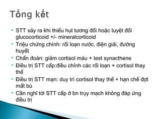  STT xảy ra khi thiếu hụt tương đối hoặc tuyệt đối
glucocorticoid +/- mineralcorticoid
 Triệu chứng chính: rối loạn nước, điện giải, đường
huyết
 Chẩn đoán: giảm cortisol máu + test synacthene
 Điều trị STT cấp:điều chỉnh các rối loạn + cortisol thay
thế
 Điều trị STT mạn: duy trì cortisol thay thế + hạn chế đợt
mất bù
 Cần nghĩ tới STT cấp ở bn trụy mạch không đáp ứng
điều trị
 