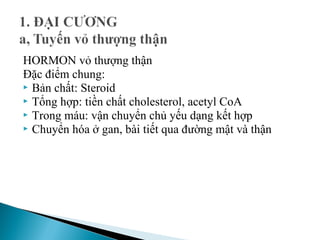 HORMON vỏ thượng thận
Đặc điểm chung:
 Bản chất: Steroid
 Tổng hợp: tiền chất cholesterol, acetyl CoA
 Trong máu: vận chuyển chủ yếu dạng kết hợp
 Chuyển hóa ở gan, bài tiết qua đường mật và thận
 