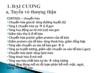 CORTISOL – chuy n hóaể
Chuy n hóa glucid: tăng đ ng huy t (G)ể ườ ế
Tăng E chuy n hóa aaể  G ganở
Tăng huy đ ng aa t mô (c ) vào ganộ ừ ơ
Gi m tiêu th G t bàoả ụ ở ế
Chuy n hóa protid: gi m protein c a t bàoể ả ủ ế
Gi m protein c a t bào: tăng thoái hóa, gi m t ng h pả ủ ế ả ổ ợ
Tăng v n chuy n aa vào t bào ganậ ể ế  G
Tăng aa huy t t ng, gi m v n chuy n aa vào t bào (-gan)ế ươ ả ậ ể ế
Chuy n hóa lipid: tăng lipid máuể
Tăng thoái hóa mô mở ỡ
Tăng oxy hóa ch t béo t doấ ự  năng l ngượ
Tăng l ng đ ng m và r i lo n phân b m : m t, ng c,ắ ọ ỡ ỗ ạ ố ỡ ặ ự
b ng: n ng đ caoụ ồ ộ
 