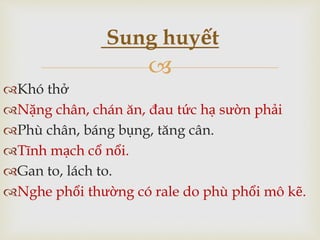 
Khó thở
Nặng chân, chán ăn, đau tức hạ sườn phải
Phù chân, báng bụng, tăng cân.
Tĩnh mạch cổ nổi.
Gan to, lách to.
Nghe phổi thường có rale do phù phổi mô kẽ.
Sung huyết
 