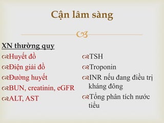 
XN thường quy
Huyết đồ
Điện giải đồ
Đường huyết
BUN, creatinin, eGFR
ALT, AST
TSH
Troponin
INR nếu đang điều trị
kháng đông
Tổng phân tích nước
tiểu
Cận lâm sàng
 