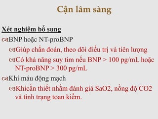 Xét nghiệm bổ sung
BNP hoặc NT-proBNP
Giúp chẩn đoán, theo dõi điều trị và tiên lượng
Có khả năng suy tim nếu BNP > 100 pg/mL hoặc
NT-proBNP > 300 pg/mL
Khí máu động mạch
Khicần thiết nhằm đánh giá SaO2, nồng độ CO2
và tình trạng toan kiềm.
Cận lâm sàng
 