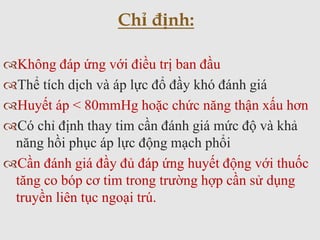 Không đáp ứng với điều trị ban đầu
Thể tích dịch và áp lực đổ đầy khó đánh giá
Huyết áp < 80mmHg hoặc chức năng thận xấu hơn
Có chỉ định thay tim cần đánh giá mức độ và khả
năng hồi phục áp lực động mạch phổi
Cần đánh giá đầy đủ đáp ứng huyết động với thuốc
tăng co bóp cơ tim trong trường hợp cần sử dụng
truyền liên tục ngoại trú.
Chỉ định:
 