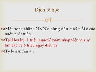 
Một trong những NNNV hàng đầu > 65 tuổi ở các
nước phát triển.
Tại Hoa kỳ: 1 triệu người/ năm nhập viện vì suy
tim cấp và 6 triệu ngày điều trị.
Tỷ lệ nam/nữ < 1
Dịch tể học
 