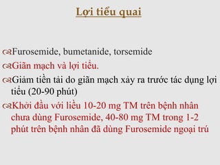 Furosemide, bumetanide, torsemide
Giãn mạch và lợi tiểu.
Giảm tiền tải do giãn mạch xảy ra trước tác dụng lợi
tiểu (20-90 phút)
Khởi đầu với liều 10-20 mg TM trên bệnh nhân
chưa dùng Furosemide, 40-80 mg TM trong 1-2
phút trên bệnh nhân đã dùng Furosemide ngoại trú
Lợi tiểu quai
 