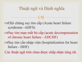 
Hội chứng suy tim cấp (Acute heart failure
syndrome -AHFS)
Suy tim mạn mất bù cấp (acute decompensation
of chronic heart failure - ADCHF)
Suy tim cần nhập viện (hospitalization for heart
failure - HHF)
Các thuật ngữ trên chưa được chấp nhận rộng rãi.
Thuật ngữ và Định nghĩa
 