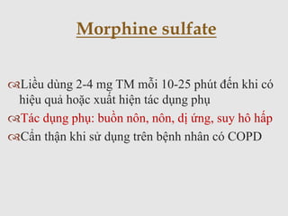 Liều dùng 2-4 mg TM mỗi 10-25 phút đến khi có
hiệu quả hoặc xuất hiện tác dụng phụ
Tác dụng phụ: buồn nôn, nôn, dị ứng, suy hô hấp
Cẩn thận khi sử dụng trên bệnh nhân có COPD
Morphine sulfate
 