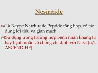 Là B-type Natriuretic Peptide tổng hợp, có tác
dụng lợi tiểu và giãn mạch
Sử dụng trong trường hợp bệnh nhân kháng trị
hay bệnh nhân có chống chỉ định với NTG (n/c
ASCEND-HF)
Nesiritide
 