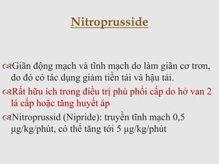 Giãn động mạch và tĩnh mạch do làm giãn cơ trơn,
do đó có tác dụng giảm tiền tải và hậu tải.
Rất hữu ích trong điều trị phù phổi cấp do hở van 2
lá cấp hoặc tăng huyết áp
Nitroprussid (Nipride): truyền tĩnh mạch 0,5
μg/kg/phút, có thể tăng tới 5 μg/kg/phút
Nitroprusside
 