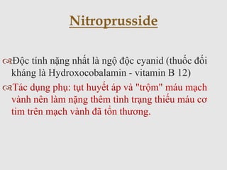 Độc tính nặng nhất là ngộ độc cyanid (thuốc đối
kháng là Hydroxocobalamin - vitamin B 12)
Tác dụng phụ: tụt huyết áp và "trộm" máu mạch
vành nên làm nặng thêm tình trạng thiếu máu cơ
tim trên mạch vành đã tổn thương.
Nitroprusside
 