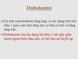 Là một catecholamin tổng hợp, có tác dụng trội trên
bêta 1 giao cảm làm tăng sức co bóp cơ tim và tăng
nhịp tim.
Dobutamin còn tác dụng lên bêta 2 nên gây giãn
mạch ngoại biên (hậu tải), có thể làm tụt huyết áp.
Dobutamin
 