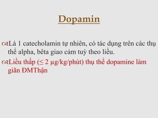Là 1 catecholamin tự nhiên, có tác dụng trên các thụ
thể alpha, bêta giao cảm tuỳ theo liều.
Liều thấp (≤ 2 µg/kg/phút) thụ thể dopamine làm
giãn ĐMThận
Dopamin
 