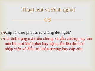 
Cấp là khởi phát triệu chứng đột ngột?
Là tình trạng mà triệu chứng và dấu chứng suy tim
mất bù mới khởi phát hay nặng dần lên đòi hỏi
nhập viện và điều trị khẩn trương hay cấp cứu.
Thuật ngữ và Định nghĩa
 