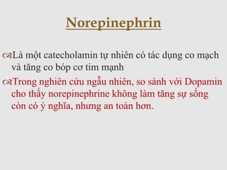 Là một catecholamin tự nhiên có tác dụng co mạch
và tăng co bóp cơ tim mạnh
Trong nghiên cứu ngẫu nhiên, so sánh với Dopamin
cho thấy norepinephrine không làm tăng sự sống
còn có ý nghĩa, nhưng an toàn hơn.
Norepinephrin
 