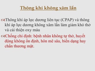 Thông khí áp lực dương liên tục (CPAP) và thông
khí áp lực dương không xâm lấn làm giảm khó thở
và cải thiện oxy máu
Chống chỉ định: bệnh nhân không tự thở, huyết
động không ổn định, hôn mê sâu, biến dạng hay
chấn thương mặt.
Thông khí không xâm lấn
 
