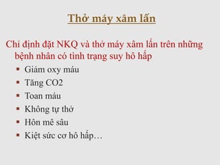 Chỉ định đặt NKQ và thở máy xâm lấn trên những
bệnh nhân có tình trạng suy hô hấp
 Giảm oxy máu
 Tăng CO2
 Toan máu
 Không tự thở
 Hôn mê sâu
 Kiệt sức cơ hô hấp…
Thở máy xâm lấn
 