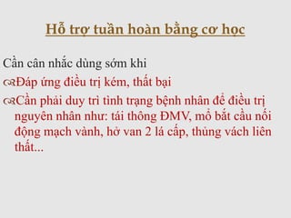 Cần cân nhắc dùng sớm khi
Đáp ứng điều trị kém, thất bại
Cần phải duy trì tình trạng bệnh nhân để điều trị
nguyên nhân như: tái thông ĐMV, mổ bắt cầu nối
động mạch vành, hở van 2 lá cấp, thủng vách liên
thất...
Hỗ trợ tuần hoàn bằng cơ học
 