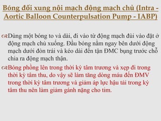 Dùng một bóng to và dài, đi vào từ động mạch đùi vào đặt ở
động mạch chủ xuống. Đầu bóng nằm ngay bên dưới động
mạch dưới đòn trái và kéo dài đến tận ĐMC bụng trước chỗ
chia ra động mạch thận.
Bóng phồng lên trong thời kỳ tâm trương và xẹp đi trong
thời kỳ tâm thu, do vậy sẽ làm tăng dòng máu đến ĐMV
trong thời kỳ tâm trương và giảm áp lực hậu tải trong kỳ
tâm thu nên làm giảm gánh nặng cho tim.
Bóng đối xung nội mạch động mạch chủ (Intra -
Aortic Balloon Counterpulsation Pump - IABP)
 