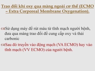 Sử dụng máy để rút máu từ tĩnh mạch người bệnh,
đưa qua màng trao đổi để cung cấp oxy và thải
carbonic
Sau đó truyền vào động mạch (VA ECMO) hay vào
tĩnh mạch (VV ECMO) của người bệnh.
Trao đổi khí oxy qua màng ngoài cơ thể (ECMO
– Extra Corporeal Membrane Oxygenation).
 