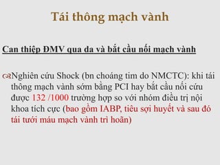 Can thiệp ĐMV qua da và bắt cầu nối mạch vành
Nghiên cứu Shock (bn choáng tim do NMCTC): khi tái
thông mạch vành sớm bằng PCI hay bắt cầu nối cứu
được 132 /1000 trường hợp so với nhóm điều trị nội
khoa tích cực (bao gồm IABP, tiêu sợi huyết và sau đó
tái tưới máu mạch vành trì hoãn)
Tái thông mạch vành
 