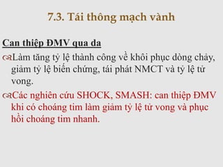 Can thiệp ĐMV qua da
Làm tăng tỷ lệ thành công về khôi phục dòng chảy,
giảm tỷ lệ biến chứng, tái phát NMCT và tỷ lệ tử
vong.
Các nghiên cứu SHOCK, SMASH: can thiệp ĐMV
khi có choáng tim làm giảm tỷ lệ tử vong và phục
hồi choáng tim nhanh.
7.3. Tái thông mạch vành
 