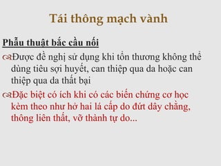 Phẫu thuật bắc cầu nối
Được đề nghị sử dụng khi tổn thương không thể
dùng tiêu sợi huyết, can thiệp qua da hoặc can
thiệp qua da thất bại
Đặc biệt có ích khi có các biến chứng cơ học
kèm theo như hở hai lá cấp do đứt dây chằng,
thông liên thất, vỡ thành tự do...
Tái thông mạch vành
 