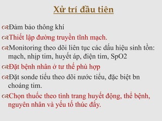 Đảm bảo thông khí
Thiết lập đường truyền tĩnh mạch.
Monitoring theo dõi liên tục các dấu hiệu sinh tồn:
mạch, nhịp tim, huyết áp, điện tim, SpO2
Đặt bệnh nhân ở tư thế phù hợp
Đặt sonde tiểu theo dõi nước tiểu, đặc biệt bn
choáng tim.
Chọn thuốc theo tình trang huyết động, thể bệnh,
nguyên nhân và yếu tố thúc đẩy.
Xử trí đầu tiên
 