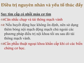 Suy tim cấp có nhồi máu cơ tim
Cân nhắc chụp và tái thông mạch vành
 Nếu huyết động học không ổn định, nên sử dụng
thêm bóng nội mạch động mạch chủ ngoài các
phương pháp điều trị nội khoa tối ưu sau đó tái
thông mạch vành.
Cần phẫu thuật ngoại khoa khẩn cấp khi có các biến
chứng cơ học.
Điều trị nguyên nhân và yếu tố thúc đẩy
 