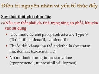 Suy thất thất phải đơn độc
Nếu suy thất phải do tình trạng tăng áp phổi, khuyến
cáo sử dụng
 Các thuốc ức chế phosphodiesterase Type V
(Tadalafil, sildenafil, vardenafil)
 Thuốc đối kháng thụ thể endothelin (bosentan,
macitentan, tezosentan…)
 Nhóm thuốc tương tự prostacycline
(epoprostenol, treprostinil và iloprost)
Điều trị nguyên nhân và yếu tố thúc đẩy
 