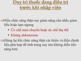 Nếu chức năng thận suy giảm nặng cân nhắc giảm
liều hoặc tạm ngưng
 Ức chế men chuyển hoặc ức chế thụ thể
 Kháng aldosterone
Dùng lại khi chức năng thận cải thiện và điều chỉnh
liều phù hợp để tình trang suy tim không diễn tiến
nặng hơn.
Duy trì thuốc đang điều trị
trước khi nhập viện
 