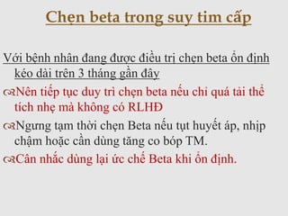 Với bệnh nhân đang được điều trị chẹn beta ổn định
kéo dài trên 3 tháng gần đây
Nên tiếp tục duy trì chẹn beta nếu chỉ quá tải thể
tích nhẹ mà không có RLHĐ
Ngưng tạm thời chẹn Beta nếu tụt huyết áp, nhịp
chậm hoặc cần dùng tăng co bóp TM.
Cân nhắc dùng lại ức chế Beta khi ổn định.
Chẹn beta trong suy tim cấp
 