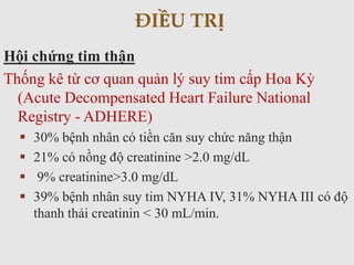 Hội chứng tim thận
Thống kê từ cơ quan quản lý suy tim cấp Hoa Kỳ
(Acute Decompensated Heart Failure National
Registry - ADHERE)
 30% bệnh nhân có tiền căn suy chức năng thận
 21% có nồng độ creatinine >2.0 mg/dL
 9% creatinine>3.0 mg/dL
 39% bệnh nhân suy tim NYHA IV, 31% NYHA III có độ
thanh thải creatinin < 30 mL/min.
ĐIỀU TRỊ
 