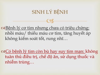 
Bệnh lý cơ tim nhưng chưa có triệu chứng:
nhồi máu/ thiếu máu cơ tim, tăng huyết áp
không kiểm soát tốt, rung nhĩ…
Có bệnh lý tim còn bù hay suy tim mạn: không
tuân thủ điều trị, chế độ ăn, sử dụng thuốc và
nhiễm trùng…
SINH LÝ BỆNH
 