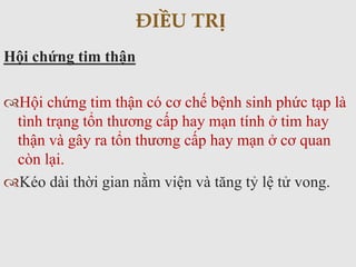 Hội chứng tim thận
Hội chứng tim thận có cơ chế bệnh sinh phức tạp là
tình trạng tổn thương cấp hay mạn tính ở tim hay
thận và gây ra tổn thương cấp hay mạn ở cơ quan
còn lại.
Kéo dài thời gian nằm viện và tăng tỷ lệ tử vong.
ĐIỀU TRỊ
 
