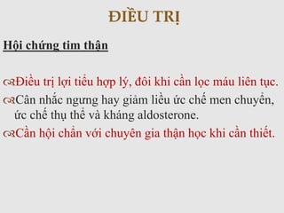 Hội chứng tim thận
Điều trị lợi tiểu hợp lý, đôi khi cần lọc máu liên tục.
Cân nhắc ngưng hay giảm liều ức chế men chuyển,
ức chế thụ thể và kháng aldosterone.
Cần hội chẩn với chuyên gia thận học khi cần thiết.
ĐIỀU TRỊ
 