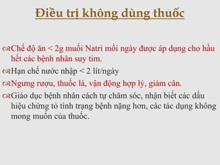 Chế độ ăn < 2g muối Natri mổi ngày được áp dụng cho hầu
hết các bệnh nhân suy tim.
Hạn chế nước nhập < 2 lít/ngày
Ngưng rượu, thuốc lá, vận động hợp lý, giảm cân.
Giáo dục bệnh nhân cách tự chăm sóc, nhận biết các dấu
hiệu chứng tỏ tình trạng bệnh nặng hơn, các tác dụng không
mong muốn của thuốc.
Điều trị không dùng thuốc
 