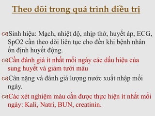 Sinh hiệu: Mạch, nhiệt độ, nhịp thở, huyết áp, ECG,
SpO2 cần theo dõi liên tục cho đến khi bệnh nhân
ổn định huyết động.
Cần đánh giá ít nhất mổi ngày các dấu hiệu của
sung huyết và giảm tưới máu
Cân nặng và đánh giá lượng nước xuất nhập mổi
ngày.
Các xét nghiệm máu cần được thực hiện ít nhất mổi
ngày: Kali, Natri, BUN, creatinin.
Theo dõi trong quá trình điều trị
 