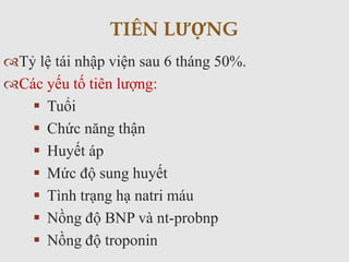 Tỷ lệ tái nhập viện sau 6 tháng 50%.
Các yếu tố tiên lượng:
 Tuổi
 Chức năng thận
 Huyết áp
 Mức độ sung huyết
 Tình trạng hạ natri máu
 Nồng độ BNP và nt-probnp
 Nồng độ troponin
TIÊN LƯỢNG
 