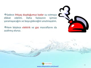 Sadece  ihtiyaç duyduğumuz kadar  su ısıtmaya dikkat edelim. Daha fazlasının işimize yaramayacağını ve boşa gideceğini unutmayalım.  Hem böylece  elektrik  ve  gaz  masraflarını da azaltmış oluruz. www.atikyonetim.com/evsel/ 