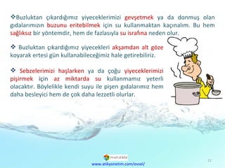 Buzluktan çıkardığımız yiyeceklerimizi  gevşetmek   ya da donmuş olan gıdalarımızın  buzunu eritebilmek  için su kullanmaktan kaçınalım. Bu hem  sağlıksız   bir yöntemdir, hem de fazlasıyla  su israfına  neden olur. www.atikyonetim.com/evsel/ Buzluktan çıkardığımız yiyecekleri  akşamdan   alt göze  koyarak ertesi gün kullanabileceğimiz hale getirebiliriz. Sebzelerimizi haşlarken  ya da çoğu  yiyeceklerimizi pişirmek  için  az miktarda su   kullanmamız yeterli olacaktır. Böylelikle kendi suyu ile pişen gıdalarımız hem daha besleyici hem de çok daha lezzetli olurlar.  