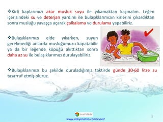 Kirli kaplarımızı  akar musluk suyu  ile yıkamaktan kaçınalım. Leğen içerisindeki  su  ve  deterjan  yardımı ile bulaşıklarımızın kirlerini çıkardıktan sonra musluğu yavaşça açarak  çalkalama  ve  durulama  yapabiliriz. Bulaşıklarımızı bu şekilde duruladığımız taktirde  günde 30-60 litre su  tasarruf etmiş oluruz. www.atikyonetim.com/evsel/ Bulaşıklarımızı elde yıkarken, suyun gerekmediği anlarda musluğumuzu kapatabilir ya da bir leğende köpüğü akıttıktan sonra  daha az su  ile bulaşıklarımızı durulayabiliriz. 