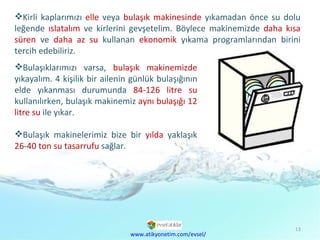 Kirli kaplarımızı  elle  veya  bulaşık makinesinde  yıkamadan önce su dolu leğende  ıslatalım  ve kirlerini gevşetelim. Böylece makinemizde  daha kısa süren  ve  daha az su  kullanan  ekonomik  yıkama programlarından birini tercih edebiliriz. www.atikyonetim.com/evsel/ Bulaşıklarımızı varsa,  bulaşık makinemizde  yıkayalım. 4 kişilik bir ailenin günlük bulaşığının elde yıkanması durumunda  84-126 litre su  kullanılırken, bulaşık makinemiz  aynı bulaşığı   12 litre su  ile yıkar.  Bulaşık makinelerimiz bize bir  yılda  yaklaşık  26-40 ton su tasarrufu  sağlar. 