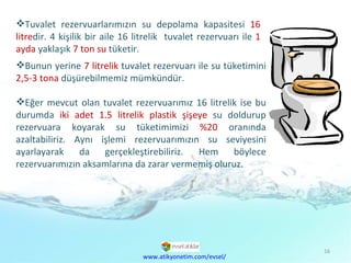 Bunun yerine  7 litrelik  tuvalet rezervuarı ile su tüketimini  2,5-3 tona  düşürebilmemiz mümkündür. Eğer mevcut olan tuvalet rezervuarımız 16 litrelik ise bu durumda  iki adet 1.5 litrelik plastik şişeye  su doldurup rezervuara koyarak su tüketimimizi  %20  oranında azaltabiliriz. Aynı işlemi rezervuarımızın su seviyesini ayarlayarak da gerçekleştirebiliriz. Hem böylece rezervuarımızın aksamlarına da zarar vermemiş oluruz. Tuvalet rezervuarlarımızın su depolama kapasitesi  16 litre dir. 4 kişilik bir aile 16 litrelik  tuvalet rezervuarı ile  1 ayda  yaklaşık  7 ton su  tüketir. www.atikyonetim.com/evsel/ 