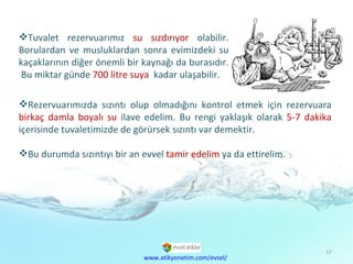 Tuvalet rezervuarımız  su sızdırıyor  olabilir. Borulardan ve musluklardan sonra evimizdeki su kaçaklarının diğer önemli bir kaynağı da burasıdır.  Bu miktar günde  700 litre suya  kadar ulaşabilir.  www.atikyonetim.com/evsel/ Rezervuarımızda sızıntı olup olmadığını kontrol etmek için rezervuara  birkaç damla boyalı su  ilave edelim. Bu rengi yaklaşık olarak  5-7 dakika  içerisinde tuvaletimizde de görürsek sızıntı var demektir.  Bu durumda sızıntıyı bir an evvel  tamir edelim  ya da ettirelim. 