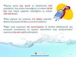 Banyo yerine  duş alarak  su tüketimimizi  %25  azaltabiliriz. Duş alırken harcadığımız su miktarı  40-60 litre  iken banyo yaparken tükettiğimiz su miktarı  120-150litre dir.  Duş yapmak için ortalama  5-6 dakika  yeterlidir. Böylece duş başına  55 litre  su tasarruf edebiliriz.  www.atikyonetim.com/evsel/ Eğer sıcak suyumuzu  tek açma-kapama  ile kontrol edebiliyorsak duş esnasında vücudumuzu ve saçımızı sabunlarken veya şampuanlarken suyumuzu  boş yere açık  bırakmayalım. 