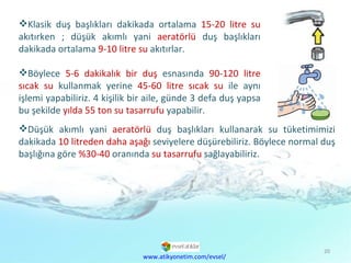 Klasik duş başlıkları dakikada ortalama  15-20 litre su  akıtırken ; düşük akımlı yani  aeratörlü  duş başlıkları dakikada ortalama  9-10 litre su  akıtırlar.  Böylece  5-6 dakikalık bir duş  esnasında  90-120 litre sıcak su  kullanmak yerine  45-60 litre sıcak su  ile aynı işlemi yapabiliriz. 4 kişilik bir aile, günde 3 defa duş yapsa bu şekilde  yılda 55 ton su tasarrufu  yapabilir.  www.atikyonetim.com/evsel/ Düşük akımlı yani  aeratörlü  duş başlıkları kullanarak su tüketimimizi dakikada  10 litreden daha aşağı  seviyelere düşürebiliriz. Böylece normal duş başlığına göre  %30-40  oranında  su tasarrufu  sağlayabiliriz. 