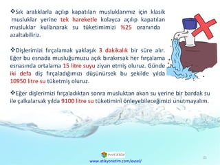 Sık aralıklarla açılıp kapatılan musluklarımız için klasik musluklar yerine  tek hareketle  kolayca açılıp kapatılan musluklar kullanarak su tüketimimizi  %25  oranında  azaltabiliriz.  Dişlerimizi fırçalamak yaklaşık  3 dakikalık  bir süre alır. Eğer bu esnada musluğumuzu açık bırakırsak her fırçalama esnasında ortalama  15 litre suyu  ziyan etmiş oluruz. Günde  iki defa  diş fırçaladığımızı düşünürsek bu şekilde yılda  10950 litre su  tüketmiş oluruz.  www.atikyonetim.com/evsel/ Eğer dişlerimizi fırçaladıktan sonra musluktan akan su yerine bir bardak su ile çalkalarsak yılda  9100 litre su  tüketimini önleyebileceğimizi unutmayalım. 