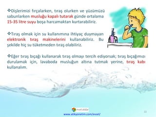 Dişlerimizi fırçalarken, tıraş olurken ve yüzümüzü sabunlarken  musluğu kapalı tutarak  günde ortalama  15-35 litre suyu  boşa harcamaktan kurtarabiliriz. Tıraş olmak için su kullanımına ihtiyaç duymayan  elektronik tıraş makinelerini  kullanabiliriz. Bu şekilde hiç su tüketmeden tıraş olabiliriz. www.atikyonetim.com/evsel/ Eğer tıraş bıçağı kullanarak tıraş olmayı tercih ediyorsak; tıraş bıçağımızı durulamak için, lavaboda musluğun altına tutmak yerine,  tıraş kabı  kullanalım.  