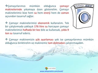 Çamaşırlarımızı mümkün olduğunca  çamaşır makinelerinde  yıkamaya özen gösterelim. Çamaşır makinelerimiz bize hem  su  hem  enerji  hem de  zaman  açısından tasarruf sağlar. Çamaşır makinelerimizi  ekonomik  kullanalım. Tek bir çalıştırmada yaklaşık  176 litre su  harcayan çamaşır makinelerimizi  haftada bir kez  bile az kullansak,  yılda 9 ton su  tasarruf ederiz. Çamaşır makinemizin  yük ayarlaması  yok ise çamaşırlarımızı mümkün olduğunca biriktirelim ve makinemiz  tam dolmadan  çalıştırmayalım. www.atikyonetim.com/evsel/ 